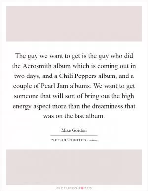 The guy we want to get is the guy who did the Aerosmith album which is coming out in two days, and a Chili Peppers album, and a couple of Pearl Jam albums. We want to get someone that will sort of bring out the high energy aspect more than the dreaminess that was on the last album Picture Quote #1