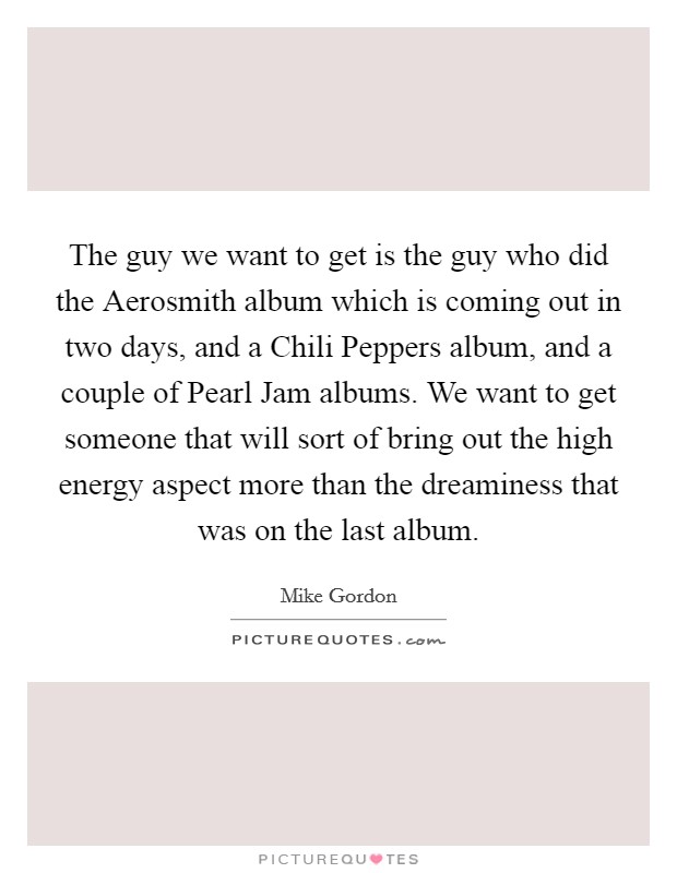 The guy we want to get is the guy who did the Aerosmith album which is coming out in two days, and a Chili Peppers album, and a couple of Pearl Jam albums. We want to get someone that will sort of bring out the high energy aspect more than the dreaminess that was on the last album. Picture Quote #1