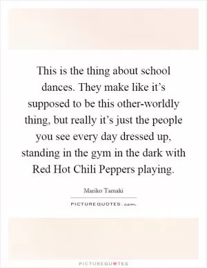 This is the thing about school dances. They make like it’s supposed to be this other-worldly thing, but really it’s just the people you see every day dressed up, standing in the gym in the dark with Red Hot Chili Peppers playing Picture Quote #1