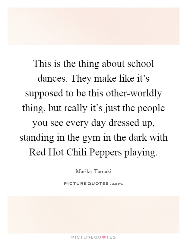 This is the thing about school dances. They make like it's supposed to be this other-worldly thing, but really it's just the people you see every day dressed up, standing in the gym in the dark with Red Hot Chili Peppers playing. Picture Quote #1
