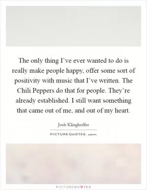 The only thing I’ve ever wanted to do is really make people happy, offer some sort of positivity with music that I’ve written. The Chili Peppers do that for people. They’re already established. I still want something that came out of me, and out of my heart Picture Quote #1