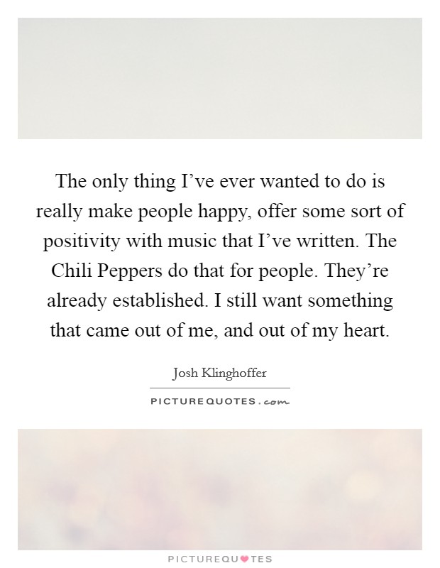 The only thing I've ever wanted to do is really make people happy, offer some sort of positivity with music that I've written. The Chili Peppers do that for people. They're already established. I still want something that came out of me, and out of my heart. Picture Quote #1