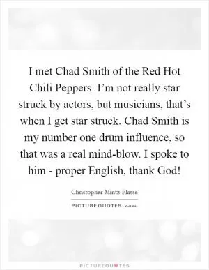 I met Chad Smith of the Red Hot Chili Peppers. I’m not really star struck by actors, but musicians, that’s when I get star struck. Chad Smith is my number one drum influence, so that was a real mind-blow. I spoke to him - proper English, thank God! Picture Quote #1