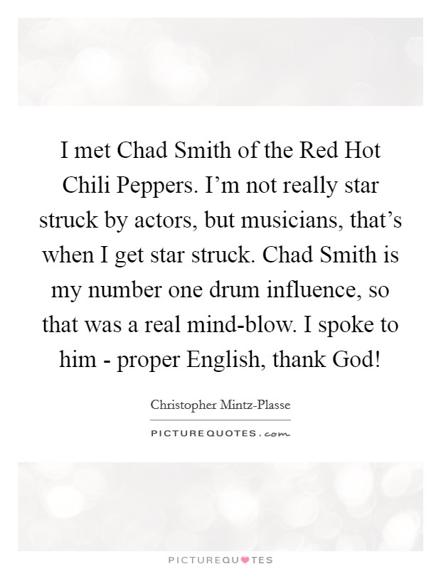 I met Chad Smith of the Red Hot Chili Peppers. I'm not really star struck by actors, but musicians, that's when I get star struck. Chad Smith is my number one drum influence, so that was a real mind-blow. I spoke to him - proper English, thank God! Picture Quote #1