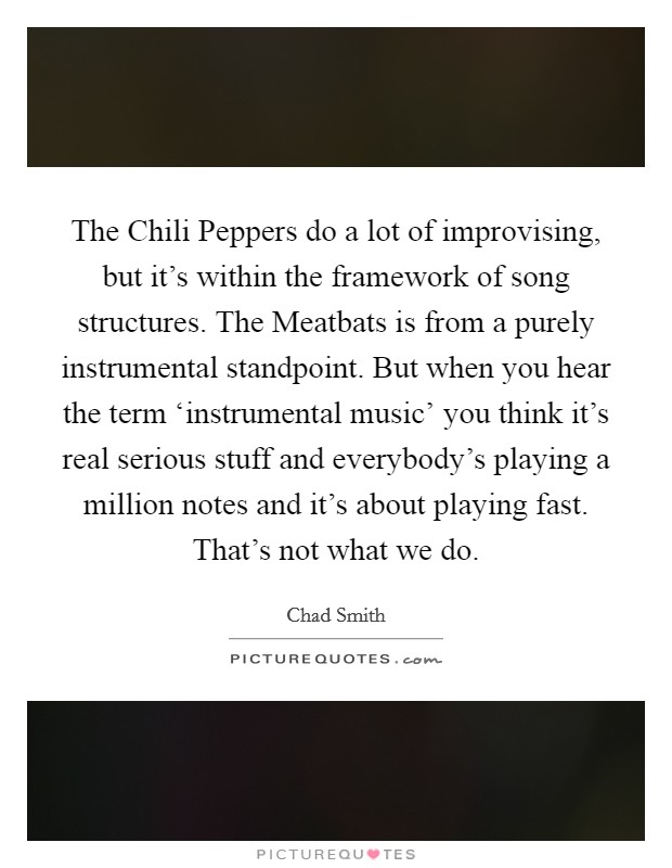 The Chili Peppers do a lot of improvising, but it's within the framework of song structures. The Meatbats is from a purely instrumental standpoint. But when you hear the term ‘instrumental music' you think it's real serious stuff and everybody's playing a million notes and it's about playing fast. That's not what we do. Picture Quote #1