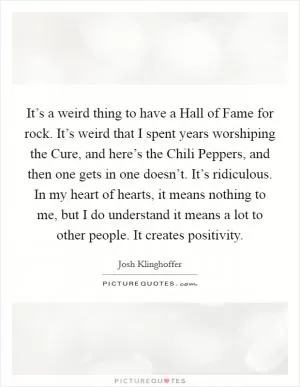 It’s a weird thing to have a Hall of Fame for rock. It’s weird that I spent years worshiping the Cure, and here’s the Chili Peppers, and then one gets in one doesn’t. It’s ridiculous. In my heart of hearts, it means nothing to me, but I do understand it means a lot to other people. It creates positivity Picture Quote #1