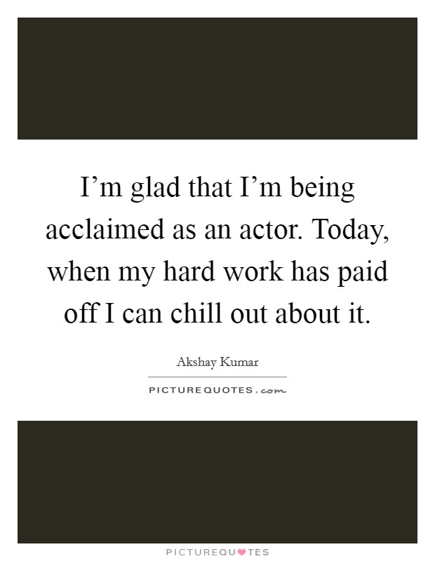 I'm glad that I'm being acclaimed as an actor. Today, when my hard work has paid off I can chill out about it. Picture Quote #1