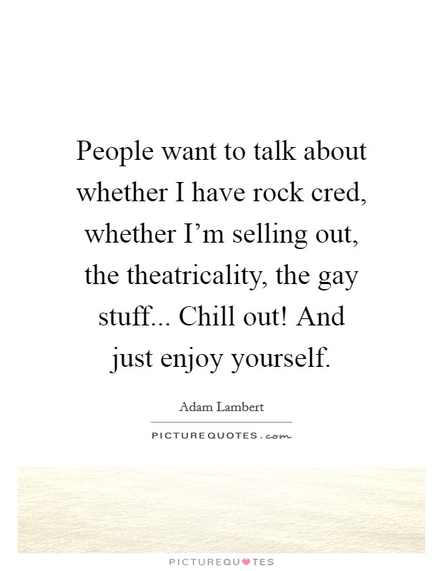 People want to talk about whether I have rock cred, whether I'm selling out, the theatricality, the gay stuff... Chill out! And just enjoy yourself. Picture Quote #1