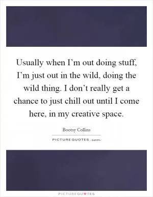 Usually when I’m out doing stuff, I’m just out in the wild, doing the wild thing. I don’t really get a chance to just chill out until I come here, in my creative space Picture Quote #1