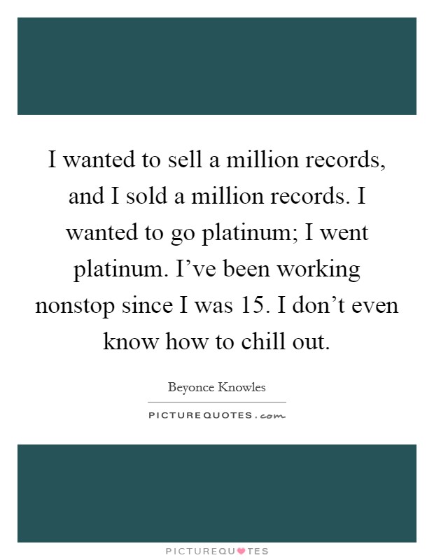 I wanted to sell a million records, and I sold a million records. I wanted to go platinum; I went platinum. I've been working nonstop since I was 15. I don't even know how to chill out. Picture Quote #1