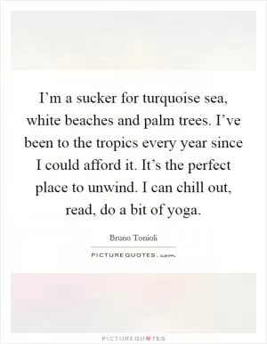 I’m a sucker for turquoise sea, white beaches and palm trees. I’ve been to the tropics every year since I could afford it. It’s the perfect place to unwind. I can chill out, read, do a bit of yoga Picture Quote #1