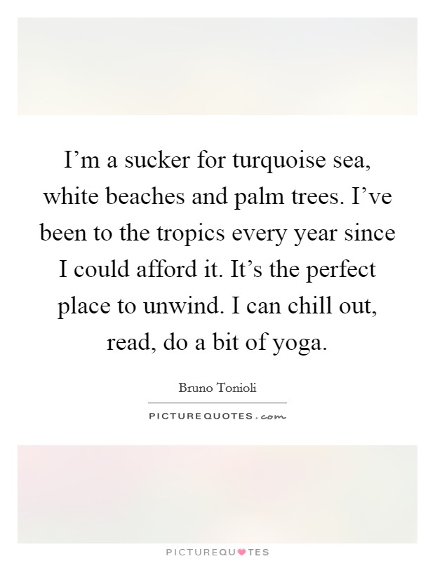 I'm a sucker for turquoise sea, white beaches and palm trees. I've been to the tropics every year since I could afford it. It's the perfect place to unwind. I can chill out, read, do a bit of yoga. Picture Quote #1