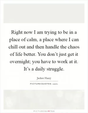 Right now I am trying to be in a place of calm, a place where I can chill out and then handle the chaos of life better. You don’t just get it overnight; you have to work at it. It’s a daily struggle Picture Quote #1