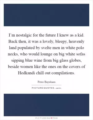 I’m nostalgic for the future I knew as a kid. Back then, it was a lovely, bleepy, heavenly land populated by svelte men in white polo necks, who would lounge on big white sofas sipping blue wine from big glass globes, beside women like the ones on the covers of Hedkandi chill out compilations Picture Quote #1