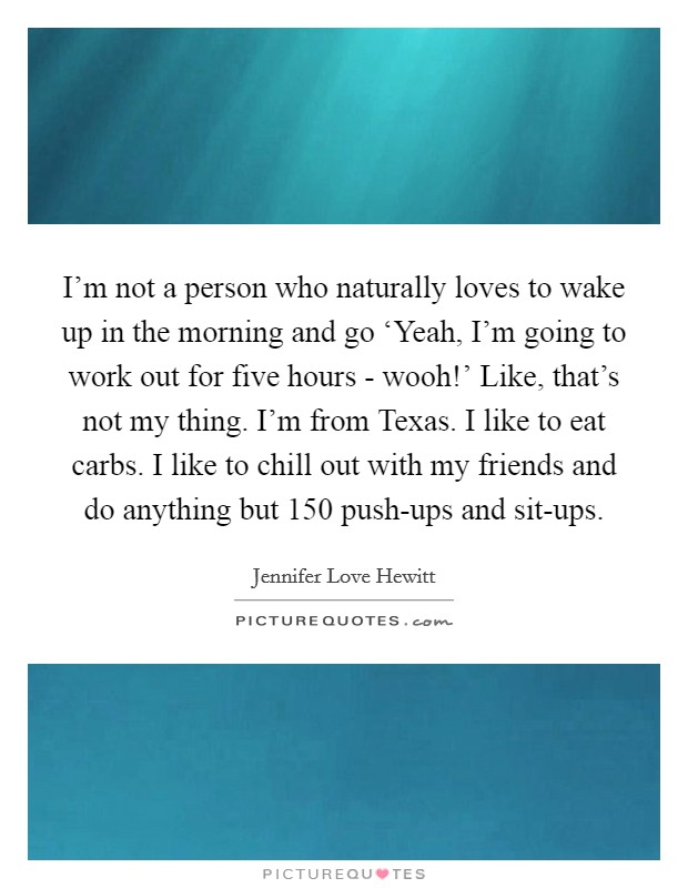 I'm not a person who naturally loves to wake up in the morning and go ‘Yeah, I'm going to work out for five hours - wooh!' Like, that's not my thing. I'm from Texas. I like to eat carbs. I like to chill out with my friends and do anything but 150 push-ups and sit-ups. Picture Quote #1