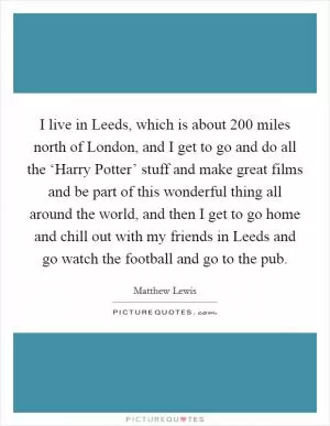 I live in Leeds, which is about 200 miles north of London, and I get to go and do all the ‘Harry Potter’ stuff and make great films and be part of this wonderful thing all around the world, and then I get to go home and chill out with my friends in Leeds and go watch the football and go to the pub Picture Quote #1