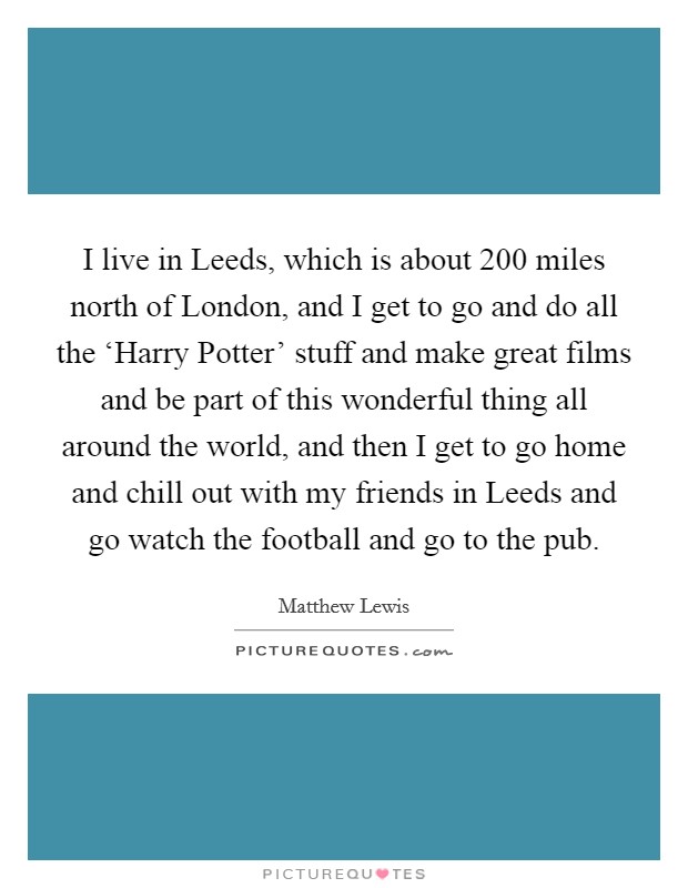 I live in Leeds, which is about 200 miles north of London, and I get to go and do all the ‘Harry Potter' stuff and make great films and be part of this wonderful thing all around the world, and then I get to go home and chill out with my friends in Leeds and go watch the football and go to the pub. Picture Quote #1
