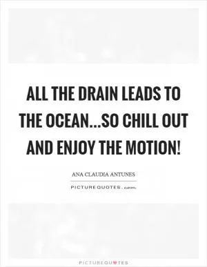 All the drain leads to the ocean...So chill out and enjoy the motion! Picture Quote #1