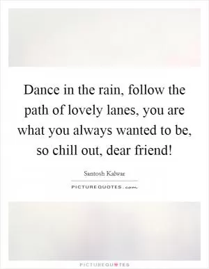 Dance in the rain, follow the path of lovely lanes, you are what you always wanted to be, so chill out, dear friend! Picture Quote #1