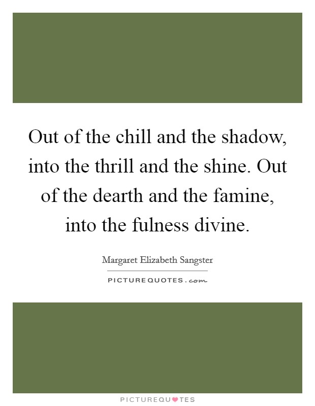 Out of the chill and the shadow, into the thrill and the shine. Out of the dearth and the famine, into the fulness divine. Picture Quote #1
