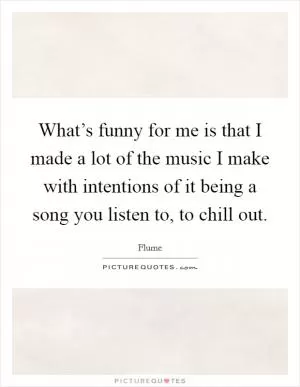 What’s funny for me is that I made a lot of the music I make with intentions of it being a song you listen to, to chill out Picture Quote #1