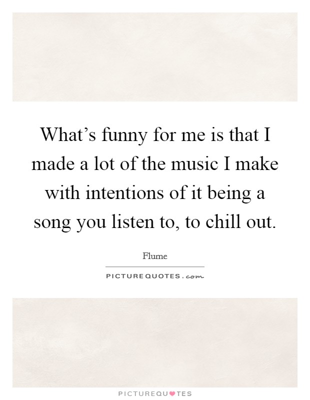 What's funny for me is that I made a lot of the music I make with intentions of it being a song you listen to, to chill out. Picture Quote #1