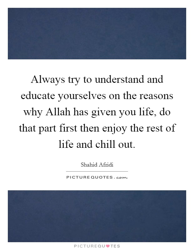 Always try to understand and educate yourselves on the reasons why Allah has given you life, do that part first then enjoy the rest of life and chill out. Picture Quote #1