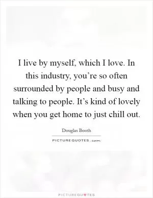 I live by myself, which I love. In this industry, you’re so often surrounded by people and busy and talking to people. It’s kind of lovely when you get home to just chill out Picture Quote #1
