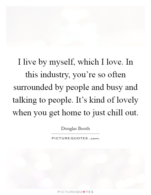 I live by myself, which I love. In this industry, you're so often surrounded by people and busy and talking to people. It's kind of lovely when you get home to just chill out. Picture Quote #1