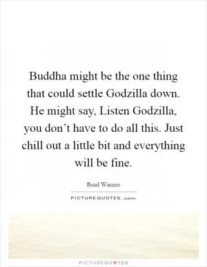 Buddha might be the one thing that could settle Godzilla down. He might say, Listen Godzilla, you don’t have to do all this. Just chill out a little bit and everything will be fine Picture Quote #1