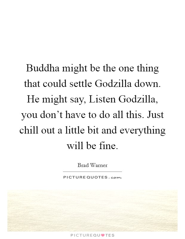 Buddha might be the one thing that could settle Godzilla down. He might say, Listen Godzilla, you don't have to do all this. Just chill out a little bit and everything will be fine. Picture Quote #1