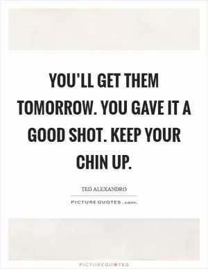 You’ll get them tomorrow. You gave it a good shot. Keep your chin up Picture Quote #1