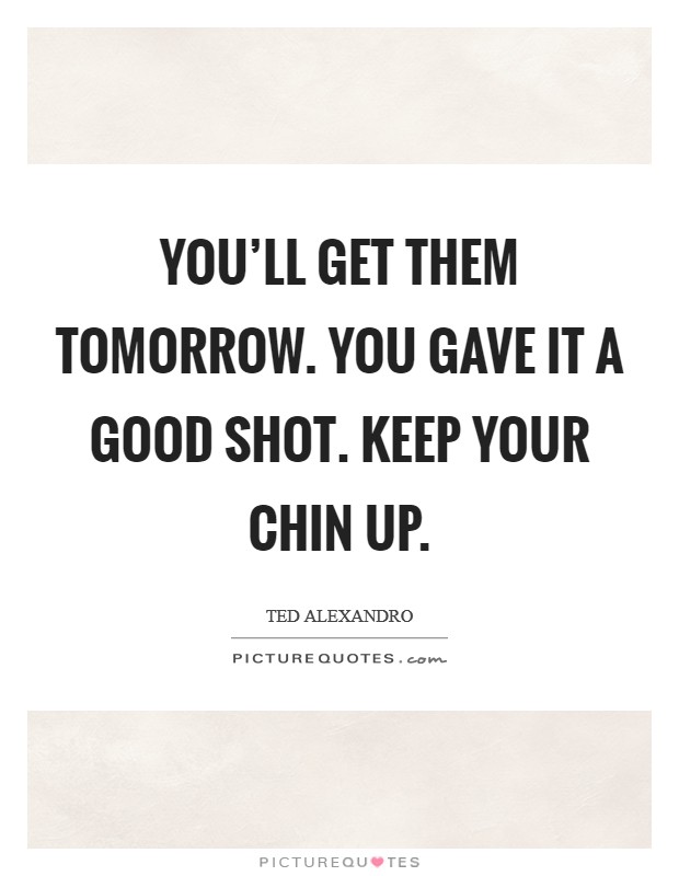 You'll get them tomorrow. You gave it a good shot. Keep your chin up. Picture Quote #1