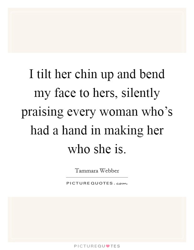 I tilt her chin up and bend my face to hers, silently praising every woman who's had a hand in making her who she is. Picture Quote #1