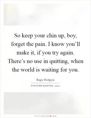 So keep your chin up, boy, forget the pain. I know you’ll make it, if you try again. There’s no use in quitting, when the world is waiting for you Picture Quote #1
