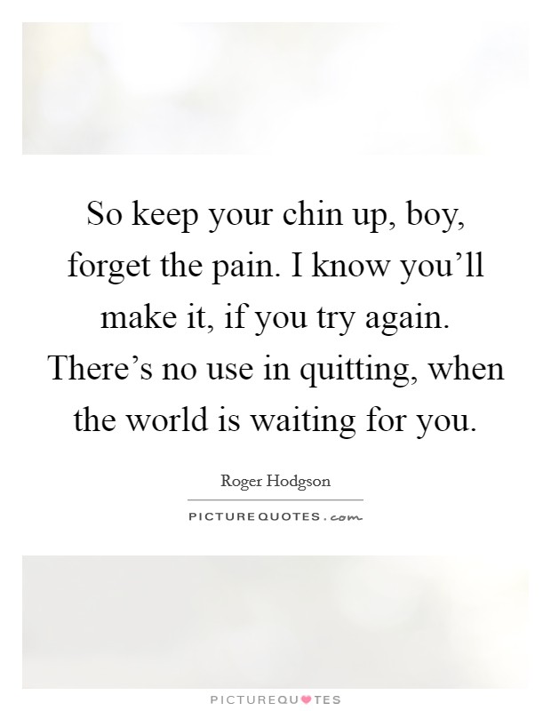 So keep your chin up, boy, forget the pain. I know you'll make it, if you try again. There's no use in quitting, when the world is waiting for you. Picture Quote #1