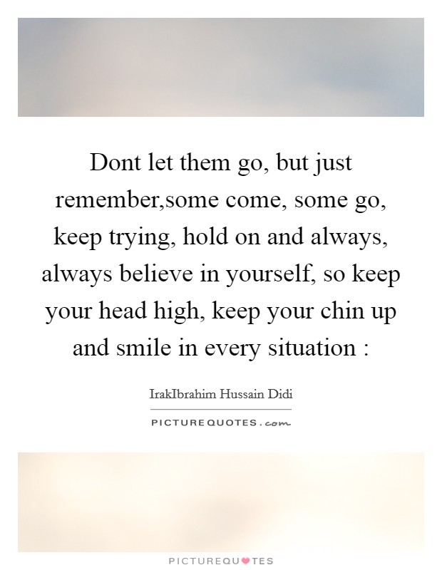Dont let them go, but just remember,some come, some go, keep trying, hold on and always, always believe in yourself, so keep your head high, keep your chin up and smile in every situation : Picture Quote #1