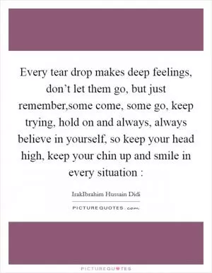 Every tear drop makes deep feelings, don’t let them go, but just remember,some come, some go, keep trying, hold on and always, always believe in yourself, so keep your head high, keep your chin up and smile in every situation : Picture Quote #1