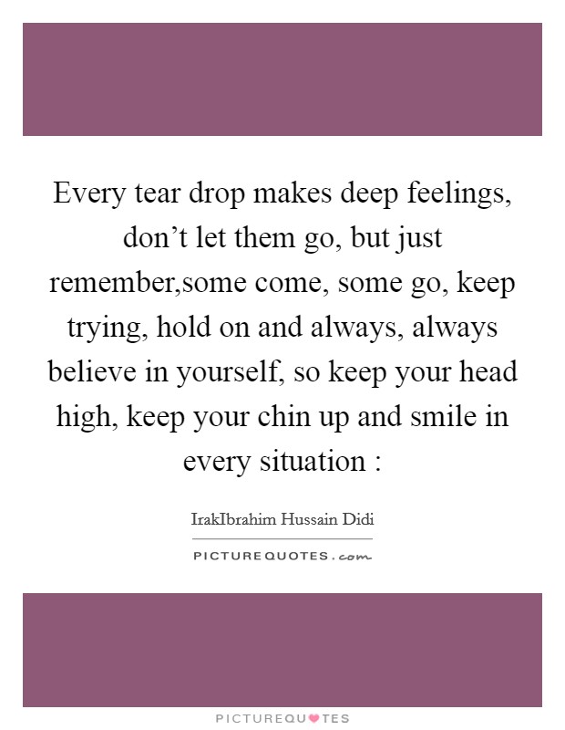 Every tear drop makes deep feelings, don't let them go, but just remember,some come, some go, keep trying, hold on and always, always believe in yourself, so keep your head high, keep your chin up and smile in every situation : Picture Quote #1