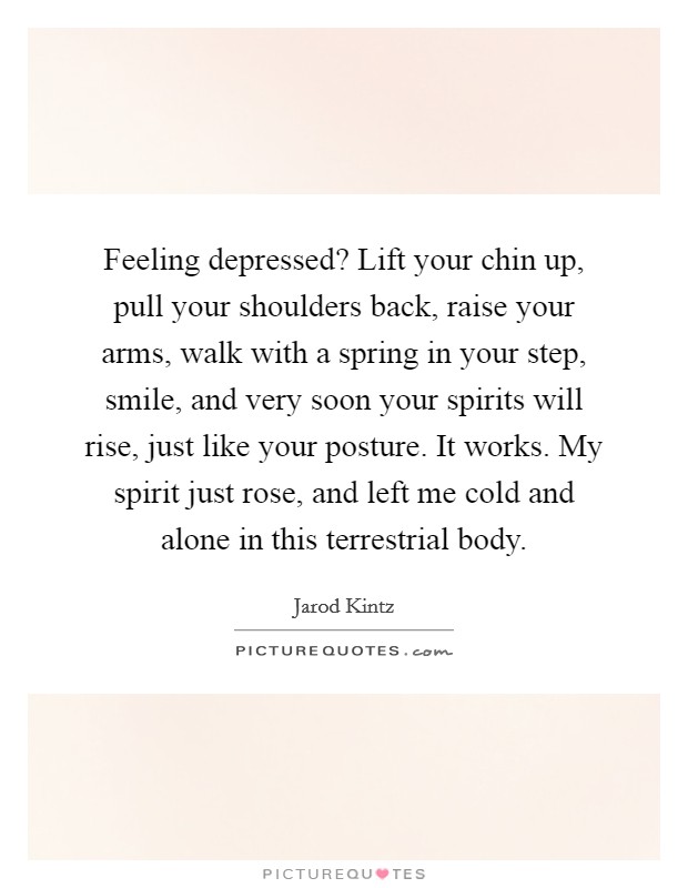 Feeling depressed? Lift your chin up, pull your shoulders back, raise your arms, walk with a spring in your step, smile, and very soon your spirits will rise, just like your posture. It works. My spirit just rose, and left me cold and alone in this terrestrial body. Picture Quote #1