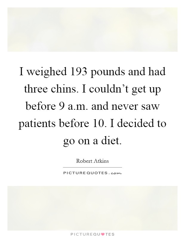I weighed 193 pounds and had three chins. I couldn't get up before 9 a.m. and never saw patients before 10. I decided to go on a diet. Picture Quote #1