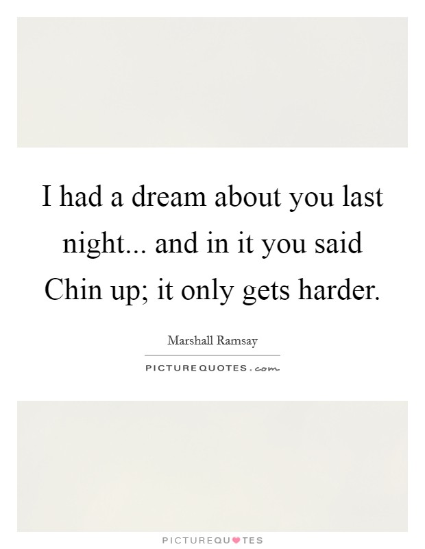 I had a dream about you last night... and in it you said Chin up; it only gets harder. Picture Quote #1