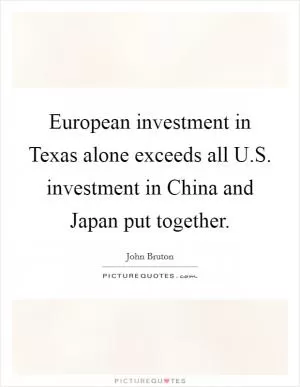 European investment in Texas alone exceeds all U.S. investment in China and Japan put together Picture Quote #1