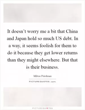 It doesn’t worry me a bit that China and Japan hold so much US debt. In a way, it seems foolish for them to do it because they get lower returns than they might elsewhere. But that is their business Picture Quote #1