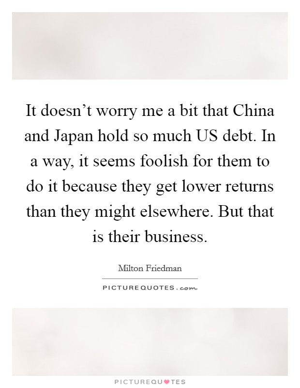 It doesn't worry me a bit that China and Japan hold so much US debt. In a way, it seems foolish for them to do it because they get lower returns than they might elsewhere. But that is their business. Picture Quote #1