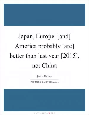 Japan, Europe, [and] America probably [are] better than last year [2015], not China Picture Quote #1