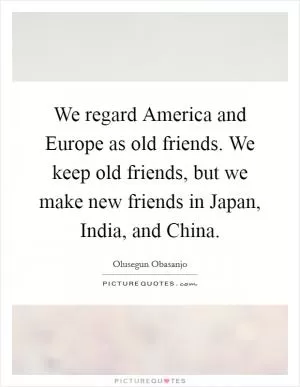 We regard America and Europe as old friends. We keep old friends, but we make new friends in Japan, India, and China Picture Quote #1