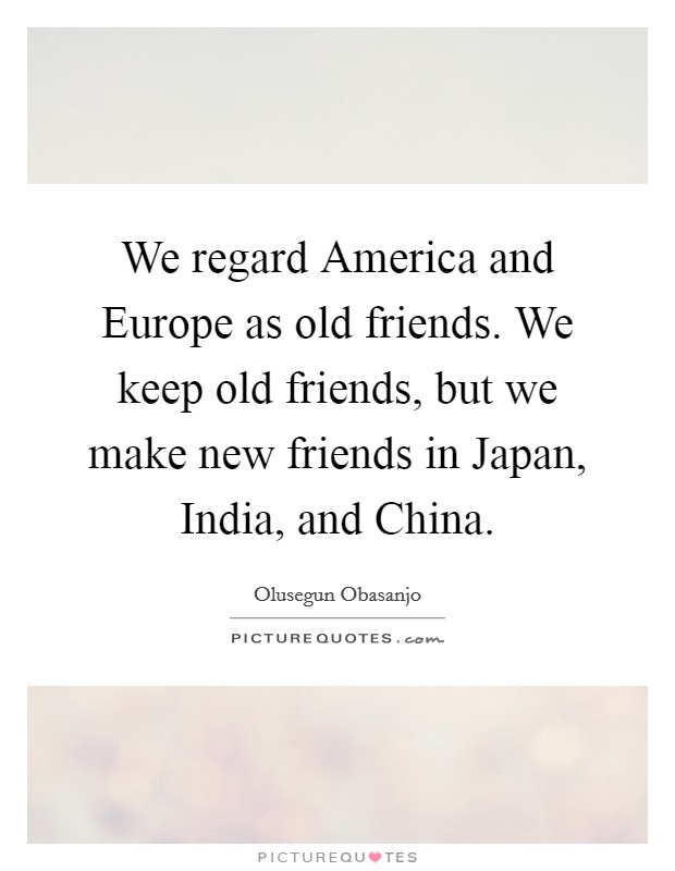 We regard America and Europe as old friends. We keep old friends, but we make new friends in Japan, India, and China. Picture Quote #1
