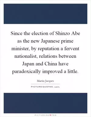 Since the election of Shinzo Abe as the new Japanese prime minister, by reputation a fervent nationalist, relations between Japan and China have paradoxically improved a little Picture Quote #1