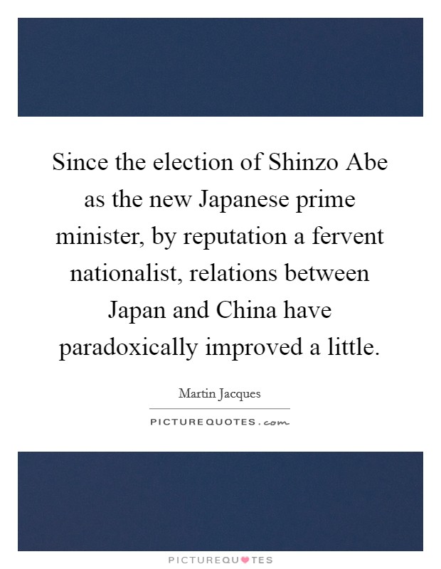 Since the election of Shinzo Abe as the new Japanese prime minister, by reputation a fervent nationalist, relations between Japan and China have paradoxically improved a little. Picture Quote #1